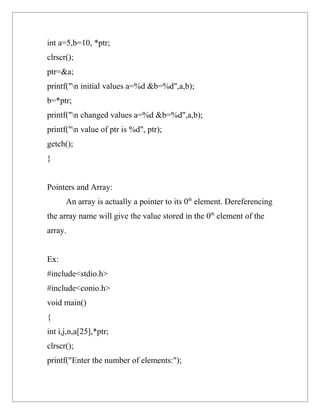 int a=5,b=10, *ptr;
clrscr();
ptr=&a;
printf("n initial values a=%d &b=%d",a,b);
b=*ptr;
printf("n changed values a=%d &b=%d",a,b);
printf("n value of ptr is %d", ptr);
getch();
}


Pointers and Array:
      An array is actually a pointer to its 0th element. Dereferencing
the array name will give the value stored in the 0th element of the
array.


Ex:
#include<stdio.h>
#include<conio.h>
void main()
{
int i,j,n,a[25],*ptr;
clrscr();
printf("Enter the number of elements:");
 