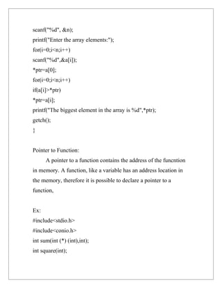scanf("%d", &n);
printf("Enter the array elements:");
for(i=0;i<n;i++)
scanf("%d",&a[i]);
*ptr=a[0];
for(i=0;i<n;i++)
if(a[i]>*ptr)
*ptr=a[i];
printf("The biggest element in the array is %d",*ptr);
getch();
}


Pointer to Function:
      A pointer to a function contains the address of the funcntion
in memory. A function, like a variable has an address location in
the memory, therefore it is possible to declare a pointer to a
function,


Ex:
#include<stdio.h>
#include<conio.h>
int sum(int (*) (int),int);
int square(int);
 
