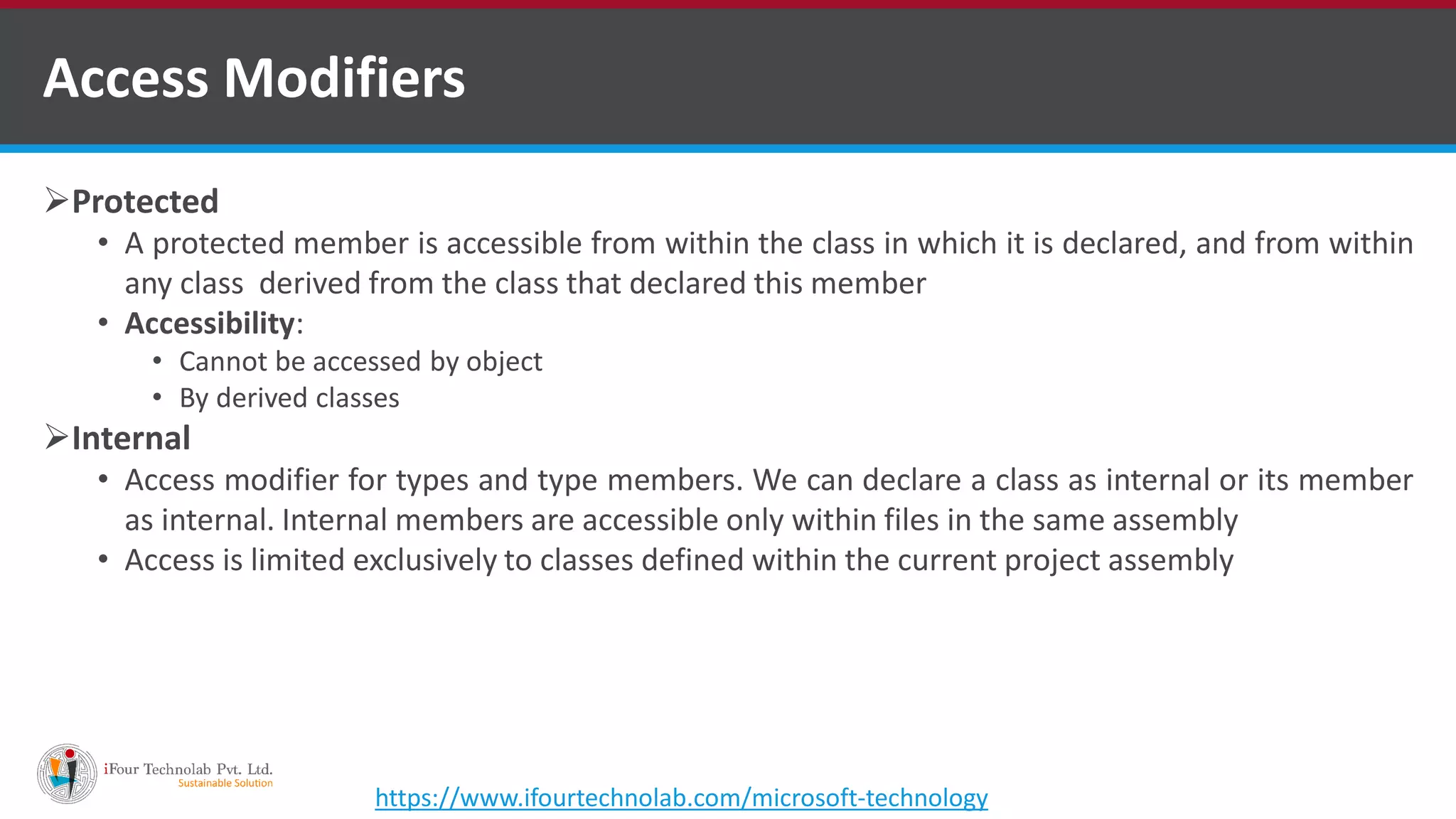 Protected • A protected member is accessible from within the class in which it is declared, and from within any class derived from the class that declared this member • Accessibility: • Cannot be accessed by object • By derived classes Internal • Access modifier for types and type members. We can declare a class as internal or its member as internal. Internal members are accessible only within files in the same assembly • Access is limited exclusively to classes defined within the current project assembly Access Modifiers https://www.ifourtechnolab.com/microsoft-technology 