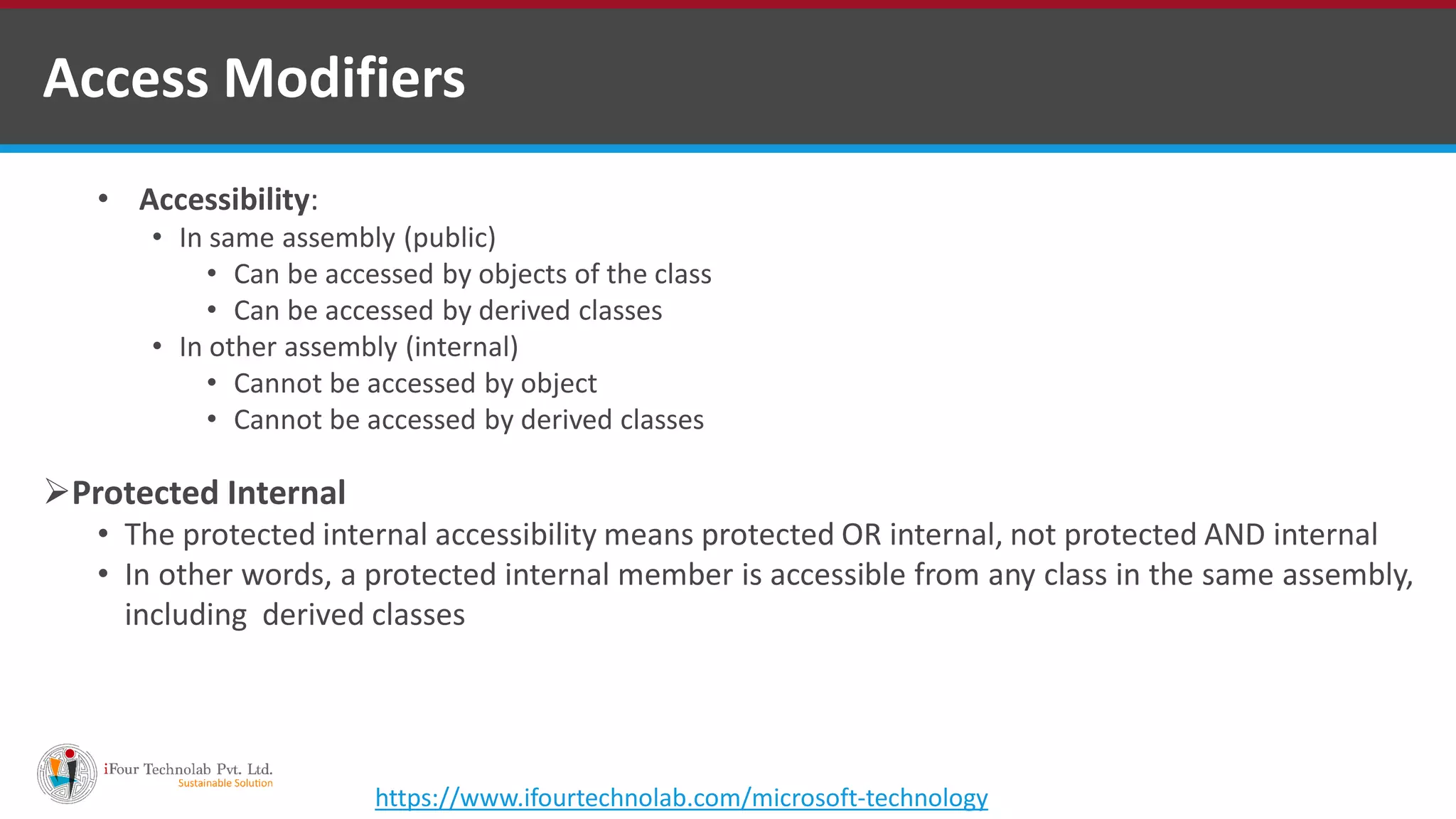 • Accessibility: • In same assembly (public) • Can be accessed by objects of the class • Can be accessed by derived classes • In other assembly (internal) • Cannot be accessed by object • Cannot be accessed by derived classes Protected Internal • The protected internal accessibility means protected OR internal, not protected AND internal • In other words, a protected internal member is accessible from any class in the same assembly, including derived classes Access Modifiers https://www.ifourtechnolab.com/microsoft-technology 