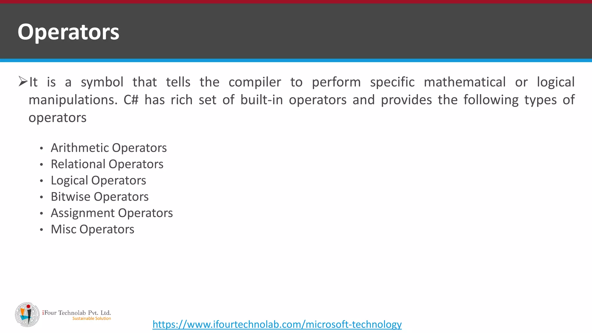 It is a symbol that tells the compiler to perform specific mathematical or logical manipulations. C# has rich set of built-in operators and provides the following types of operators • Arithmetic Operators • Relational Operators • Logical Operators • Bitwise Operators • Assignment Operators • Misc Operators Operators https://www.ifourtechnolab.com/microsoft-technology 