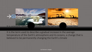 →
It is primarily related too climate change because it is the one who
causes it.
It is the term used to describe a gradual increase in the average
temperature of the Earth’s atmosphere and its oceans, a change that is
believed to be permanently changing the Earth’s climate
Carl Nichole G. Delgado
 