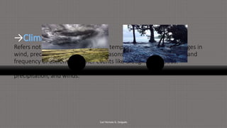→
Refers not only to global changes in temperature but also to changes in
wind, precipitation, the length of seasons, as well as the strength and
frequency of extreme weather events like drought and floods.
It is a long-term change in weather conditions by change in temperature,
precipitation, and winds.
Carl Nichole G. Delgado
 