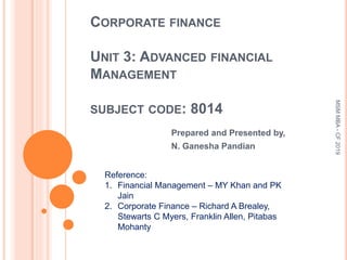 CORPORATE FINANCE
UNIT 3: ADVANCED FINANCIAL
MANAGEMENT
SUBJECT CODE: 8014
Prepared and Presented by,
N. Ganesha Pandian
Reference:
1. Financial Management – MY Khan and PK
Jain
2. Corporate Finance – Richard A Brealey,
Stewarts C Myers, Franklin Allen, Pitabas
Mohanty
MSMMBA-CF2019
 