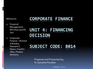MSM MBA - CF 2019
CORPORATE FINANCE
UNIT 4: FINANCING
DECISION
SUBJECT CODE: 8014
Prepared and Presented by,
N. Ganesha Pandian
Reference:
1. Financial
Management –
MY Khan and PK
Jain
2. Corporate
Finance – Richard
A Brealey,
Stewarts C
Myers, Franklin
Allen, Pitabas
Mohanty
 