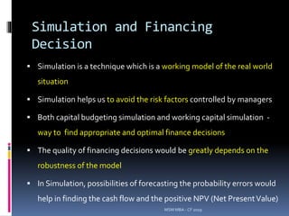 Simulation and Financing
Decision
 Simulation is a technique which is a working model of the real world
situation
 Simulation helps us to avoid the risk factors controlled by managers
 Both capital budgeting simulation and working capital simulation -
way to find appropriate and optimal finance decisions
 The quality of financing decisions would be greatly depends on the
robustness of the model
 In Simulation, possibilities of forecasting the probability errors would
help in finding the cash flow and the positive NPV (Net PresentValue)
MSM MBA - CF 2019
 