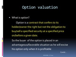 Option valuation
 What is option?
Option is a contract that confers to its
holder/owner the right but not the obligation to
buy/sell a specified security at a specified price
on/before a given date.
So the buyer of the option is placed in an
advantageous/favorable situation as he will excise
his option only when it is profitable
MSM MBA - CF 2019
Contd…
 