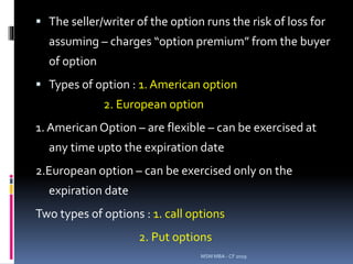  The seller/writer of the option runs the risk of loss for
assuming – charges “option premium” from the buyer
of option
 Types of option : 1. American option
2. European option
1. American Option – are flexible – can be exercised at
any time upto the expiration date
2.European option – can be exercised only on the
expiration date
Two types of options : 1. call options
2. Put options
MSM MBA - CF 2019
 