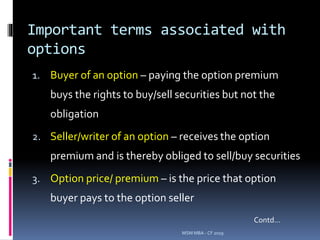 Important terms associated with
options
1. Buyer of an option – paying the option premium
buys the rights to buy/sell securities but not the
obligation
2. Seller/writer of an option – receives the option
premium and is thereby obliged to sell/buy securities
3. Option price/ premium – is the price that option
buyer pays to the option seller
MSM MBA - CF 2019
Contd…
 
