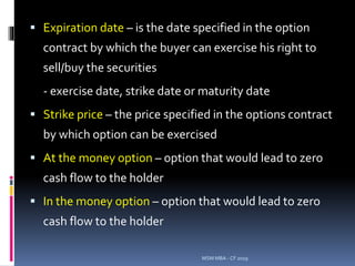  Expiration date – is the date specified in the option
contract by which the buyer can exercise his right to
sell/buy the securities
- exercise date, strike date or maturity date
 Strike price – the price specified in the options contract
by which option can be exercised
 At the money option – option that would lead to zero
cash flow to the holder
 In the money option – option that would lead to zero
cash flow to the holder
MSM MBA - CF 2019
 
