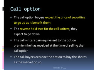 Call option
 The call option buyers expect the price of securities
to go up as it benefit them
 The reverse hold true for the call writers; they
expect to go down
 The call writers gain equivalent to the option
premium he has received at the time of selling the
call option
 The call buyers exercise the option to buy the shares
as the market go up
MSM MBA - CF 2019
 