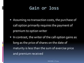 Gain or loss
 Assuming no transaction costs, the purchase of
call option primarily requires the payment of
premium to option writer
 In contrast, the writer of the call option gains as
long as the price of shares on the date of
maturity is less than the sum of exercise price
and premium received
MSM MBA - CF 2019
 