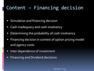 Content – Financing decision
 Simulation and financing decision
 Cash inadequacy and cash insolvency
 Determining the probability of cash insolvency
 Financing decision in context of option pricing model
and agency costs
 Inter dependence of investment
 Financing and Dividend decisions
MSM MBA - CF 2019
 