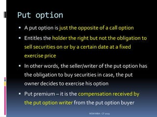 Put option
 A put option is just the opposite of a call option
 Entitles the holder the right but not the obligation to
sell securities on or by a certain date at a fixed
exercise price
 In other words, the seller/writer of the put option has
the obligation to buy securities in case, the put
owner decides to exercise his option
 Put premium – it is the compensation received by
the put option writer from the put option buyer
MSM MBA - CF 2019
 
