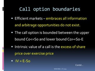 Call option boundaries
 Efficient markets – embraces all information
and arbitrage opportunities do not exist.
 The call option is bounded between the upper
bound C0<=S0 and lower bound C0>=S0-E
 Intrinsic value of a call is the excess of share
price over exercise price
 IV = E-S0
MSM MBA - CF 2019
Contd…
 