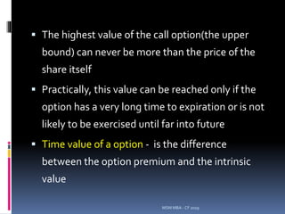  The highest value of the call option(the upper
bound) can never be more than the price of the
share itself
 Practically, this value can be reached only if the
option has a very long time to expiration or is not
likely to be exercised until far into future
 Time value of a option - is the difference
between the option premium and the intrinsic
value
MSM MBA - CF 2019
 