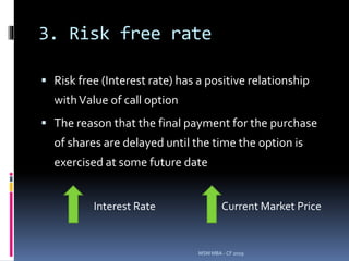 3. Risk free rate
 Risk free (Interest rate) has a positive relationship
withValue of call option
 The reason that the final payment for the purchase
of shares are delayed until the time the option is
exercised at some future date
MSM MBA - CF 2019
Interest Rate Current Market Price
 