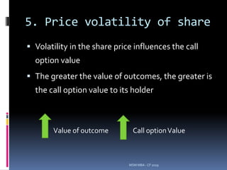 5. Price volatility of share
 Volatility in the share price influences the call
option value
 The greater the value of outcomes, the greater is
the call option value to its holder
MSM MBA - CF 2019
Value of outcome Call optionValue
 