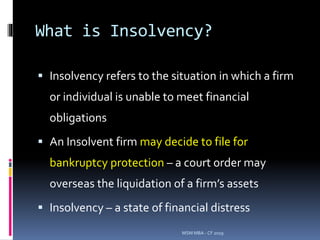 What is Insolvency?
 Insolvency refers to the situation in which a firm
or individual is unable to meet financial
obligations
 An Insolvent firm may decide to file for
bankruptcy protection – a court order may
overseas the liquidation of a firm’s assets
 Insolvency – a state of financial distress
MSM MBA - CF 2019
 