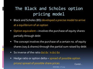 The Black and Scholes option
pricing model
 Black and Scholes (BS) developed a precise model to arrive
at a equilibrium of an option
 Option equivalent – involves the purchase of equity shares
partially through debt
 The concept involves the purchase of a certain no. of equity
shares (say Δ shares) through the partial sum raised by debt
 So inverse of the ratio Δs/ Δc is Δc/ Δs
 Hedge ratio or option delta = spread of possible option
prices/ spread of possible share prices
MSM MBA - CF 2019
Contd…
 