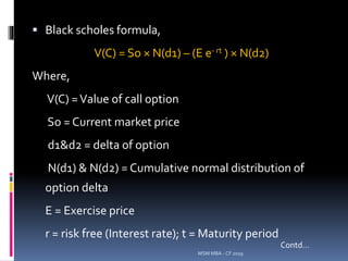  Black scholes formula,
V(C) = So × N(d1) – (E e- rt ) × N(d2)
Where,
V(C) =Value of call option
So = Current market price
d1&d2 = delta of option
N(d1) & N(d2) = Cumulative normal distribution of
option delta
E = Exercise price
r = risk free (Interest rate); t = Maturity period
MSM MBA - CF 2019
Contd…
 
