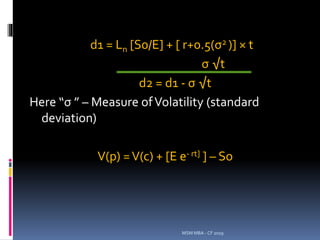d1 = Ln [S0/E] + [ r+0.5(σ2 )] × t
σ √t
d2 = d1 - σ √t
Here “σ ” – Measure ofVolatility (standard
deviation)
V(p) =V(c) + [E e- rt] ] – So
MSM MBA - CF 2019
 