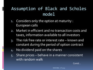 Assumption of Black and Scholes
model
1. Considers only the option at maturity :
European calls
2. Market in efficient and no transaction costs and
taxes, information available to all investors
3. The risk free rate or interest rate – known and
constant during the period of option contract
4. No dividend paid on the shares
5. Share prices – behave in a manner consistent
with random walk
MSM MBA - CF 2019
Contd…
 