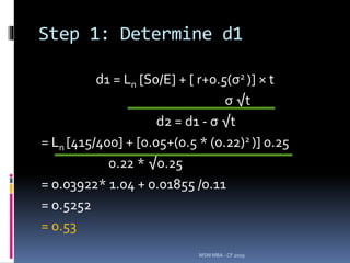 Step 1: Determine d1
d1 = Ln [S0/E] + [ r+0.5(σ2 )] × t
σ √t
d2 = d1 - σ √t
= Ln [415/400] + [0.05+(0.5 * (0.22)2 )] 0.25
0.22 * √0.25
= 0.03922* 1.04 + 0.01855 /0.11
= 0.5252
= 0.53
MSM MBA - CF 2019
 