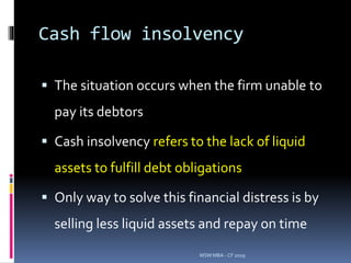 Cash flow insolvency
 The situation occurs when the firm unable to
pay its debtors
 Cash insolvency refers to the lack of liquid
assets to fulfill debt obligations
 Only way to solve this financial distress is by
selling less liquid assets and repay on time
MSM MBA - CF 2019
 
