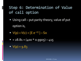 Step 6: Determination of Value
of call option
 Using call – put parity theory, value of put
option is,
 V(p) =V(c) + [E e- rt] ] – So
 = 28.81 + (400 * 0.9905) – 415
 V(p) = 9.83
MSM MBA - CF 2019
 