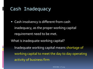 Cash Inadequacy
 Cash insolvency is different from cash
inadequacy, as the proper working capital
requirement need to be met.
What is inadequate working capital?
Inadequate working capital means shortage of
working capital to meet the day to day operating
activity of business firm
MSM MBA - CF 2019
 