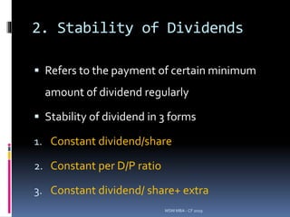 2. Stability of Dividends
 Refers to the payment of certain minimum
amount of dividend regularly
 Stability of dividend in 3 forms
1. Constant dividend/share
2. Constant per D/P ratio
3. Constant dividend/ share+ extra
MSM MBA - CF 2019
 