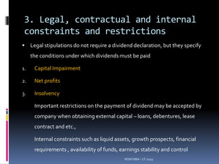 3. Legal, contractual and internal
constraints and restrictions
 Legal stipulations do not require a dividend declaration, but they specify
the conditions under which dividends must be paid
1. Capital Impairment
2. Net profits
3. Insolvency
Important restrictions on the payment of dividend may be accepted by
company when obtaining external capital – loans, debentures, lease
contract and etc.,
Internal constraints such as liquid assets, growth prospects, financial
requirements , availability of funds, earnings stability and control
MSM MBA - CF 2019
 