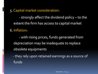 5. Capital market consideration:
- strongly affect the dividend policy – to the
extent the firm has access to capital market
6. Inflation:
- with rising prices, funds generated from
depreciation may be inadequate to replace
obsolete equipments
- they rely upon retained earnings as a source of
funds
MSM MBA - CF 2019
 
