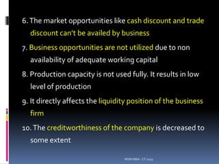 6.The market opportunities like cash discount and trade
discount can’t be availed by business
7. Business opportunities are not utilized due to non
availability of adequate working capital
8. Production capacity is not used fully. It results in low
level of production
9. It directly affects the liquidity position of the business
firm
10.The creditworthiness of the company is decreased to
some extent
MSM MBA - CF 2019
 