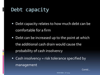 Debt capacity
 Debt capacity relates to how much debt can be
comfortable for a firm
 Debt can be increased up to the point at which
the additional cash drain would cause the
probability of cash insolvency
 Cash insolvency = risk tolerance specified by
management
MSM MBA - CF 2019
Contd…
 