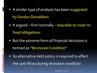  A similar type of analysis has been suggested
by Gordon Donaldson
 It argued – firm normally – bearable to meet its
fixed obligations
 But the extreme form of financial decisions is
termed as “Recession Condition”
 So alternative debt policy is required to affect
the cash flows during recession condition
MSM MBA - CF 2019
 