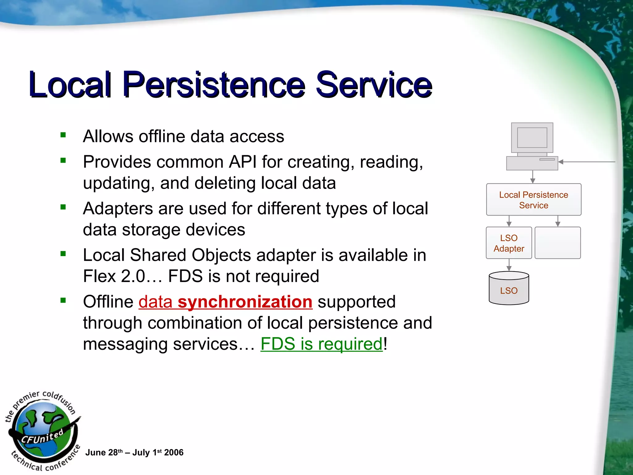 Local Persistence Service Allows offline data access Provides common API for creating, reading, updating, and deleting local data  Adapters are used for different types of local data storage devices Local Shared Objects adapter is available in Flex 2.0… FDS is not required Offline  data  synchronization  supported through combination of local persistence and messaging services…  FDS is required ! June 28 th  – July 1 st  2006 LSO LSO Adapter Local Persistence Service 