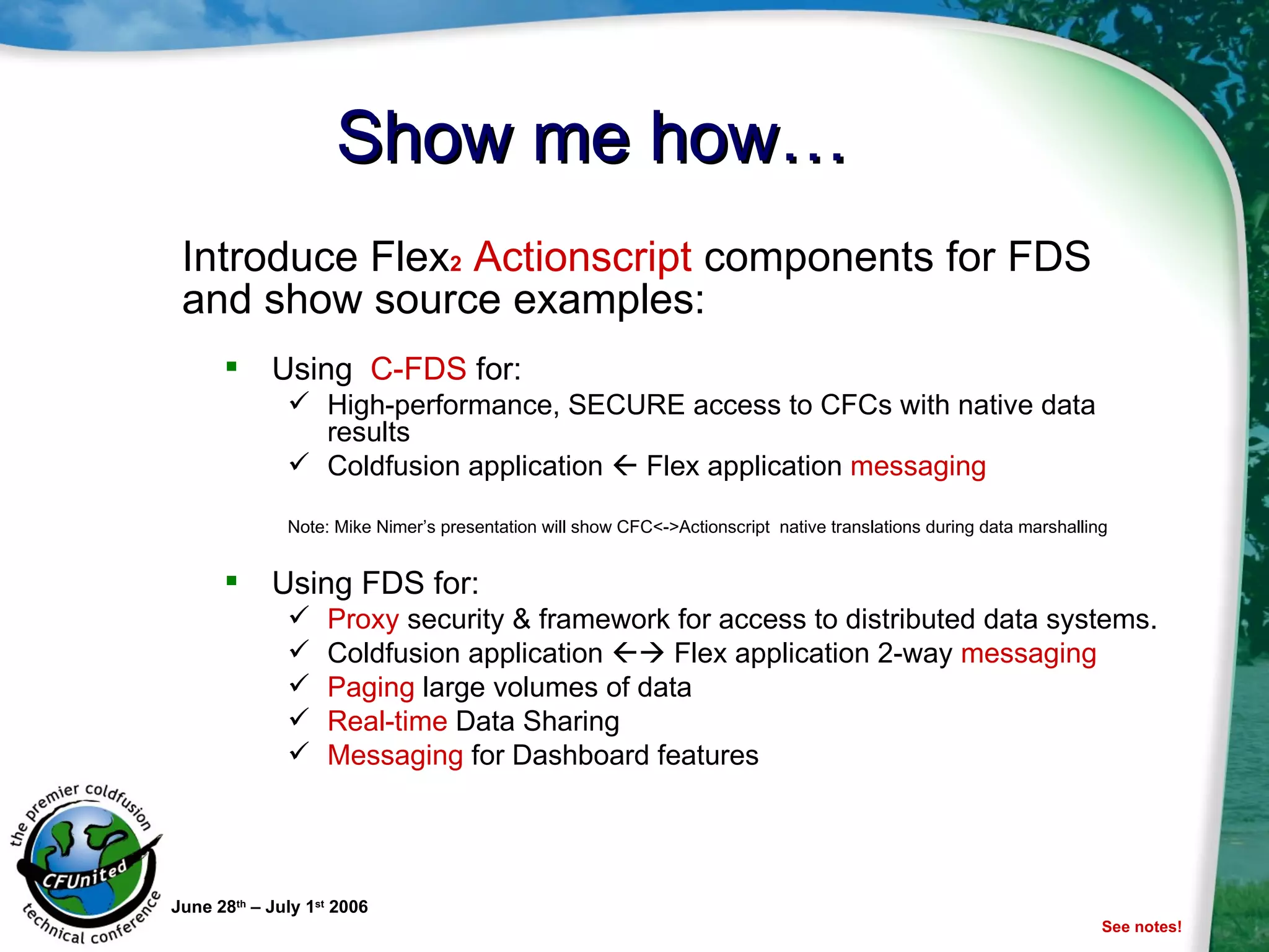 Show me how… Using  C-FDS  for: High-performance, SECURE access to CFCs with native data results  Coldfusion application    Flex application  messaging Note: Mike Nimer’s presentation will show CFC<->Actionscript  native translations during data marshalling Using FDS for: Proxy  security & framework for access to distributed data systems. Coldfusion application    Flex application 2-way  messaging Paging  large volumes of data Real-time  Data Sharing Messaging  for Dashboard features June 28 th  – July 1 st  2006 Introduce Flex 2  Actionscript  components for FDS and show source examples: See notes! 