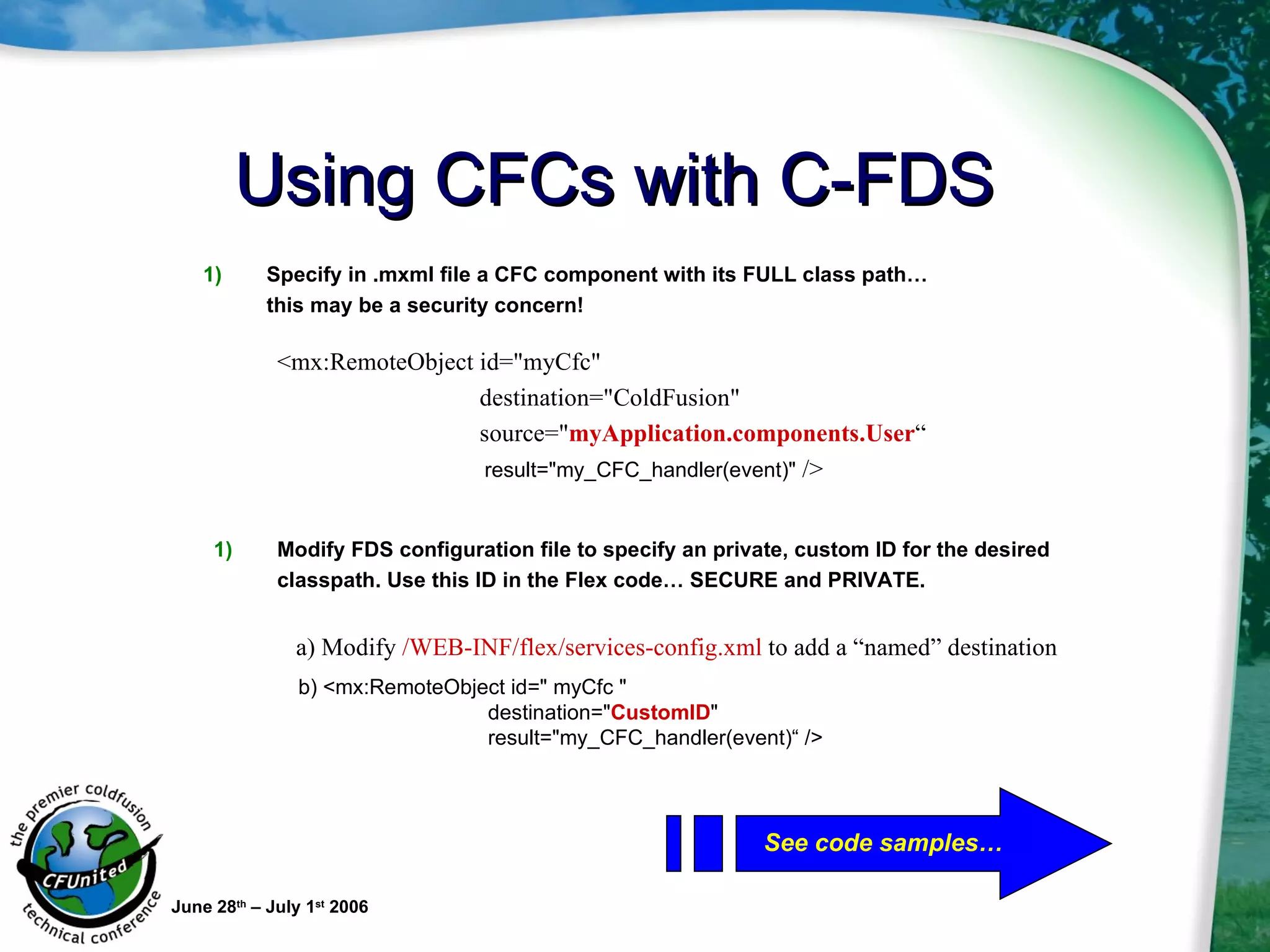 Using CFCs with C-FDS June 28 th  – July 1 st  2006 <mx:RemoteObject id="myCfc"  destination="ColdFusion"  source=" myApplication.components.User “ result="my_CFC_handler(event)"  />  a) Modify  /WEB-INF/flex/services-config.xml  to add a “named” destination Specify in .mxml file a CFC component with its FULL class path…  this may be a security concern! Modify FDS configuration file to specify an private, custom ID for the desired  classpath. Use this ID in the Flex code… SECURE and PRIVATE. b) <mx:RemoteObject id=" myCfc "  destination=" CustomID "  result="my_CFC_handler(event)“ />  See code samples… 