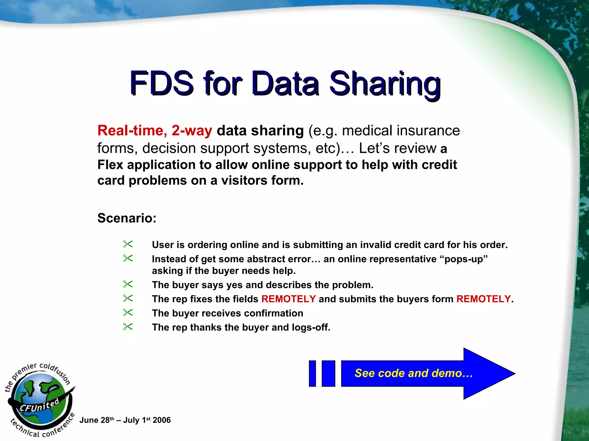 FDS for Data Sharing June 28 th  – July 1 st  2006 User is ordering online and is submitting an invalid credit card for his order. Instead of get some abstract error… an online representative “pops-up” asking if the buyer needs help. The buyer says yes and describes the problem.  The rep fixes the fields  REMOTELY  and submits the buyers form  REMOTELY . The buyer receives confirmation The rep thanks the buyer and logs-off. Real-time, 2-way  data sharing  (e.g. medical insurance forms, decision support systems, etc)…   Let’s review  a Flex application to allow online support to help with credit card problems on a visitors form.  Scenario:   See code and demo… 