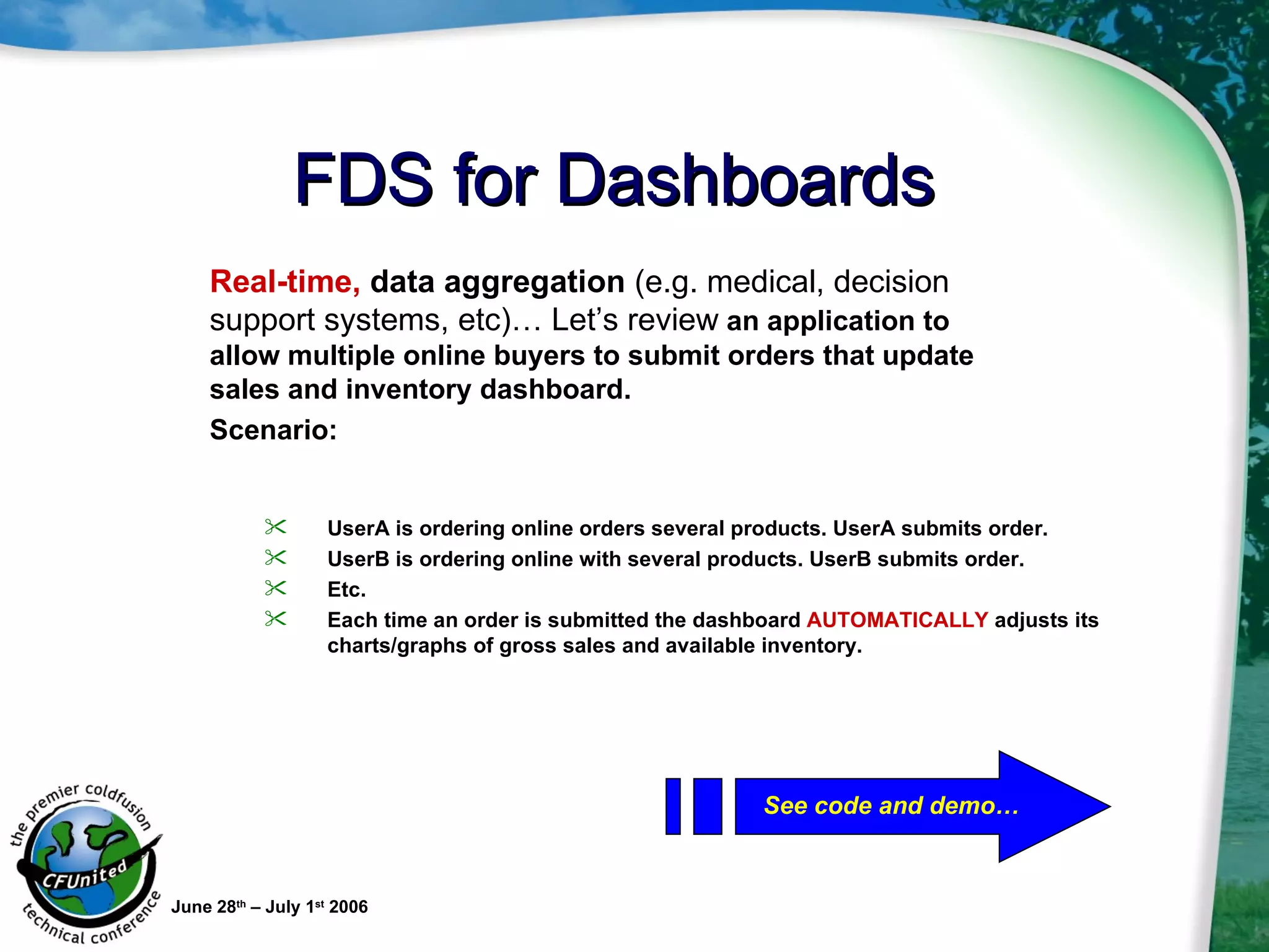FDS for Dashboards June 28 th  – July 1 st  2006 UserA is ordering online orders several products. UserA submits order. UserB is ordering online with several products. UserB submits order. Etc. Each time an order is submitted the dashboard  AUTOMATICALLY  adjusts its charts/graphs of gross sales and available inventory. Real-time,  data aggregation  (e.g. medical, decision support systems, etc)… Let’s review  an application to allow multiple online buyers to submit orders that update sales and inventory dashboard. Scenario:   See code and demo… 