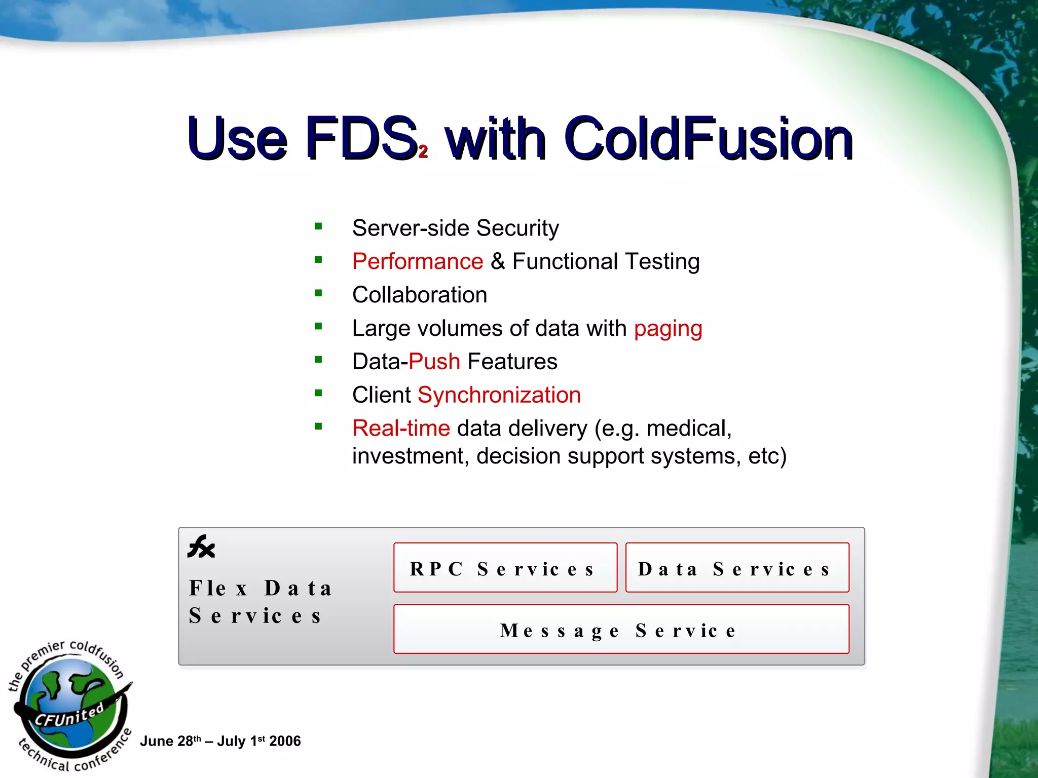 Use FDS 2  with ColdFusion Server-side Security Performance  & Functional Testing Collaboration Large volumes of data with  paging  Data- Push  Features Client  Synchronization Real-time  data delivery (e.g. medical, investment, decision support systems, etc) June 28 th  – July 1 st  2006 Flex Data Services RPC Services Data Services Message Service 