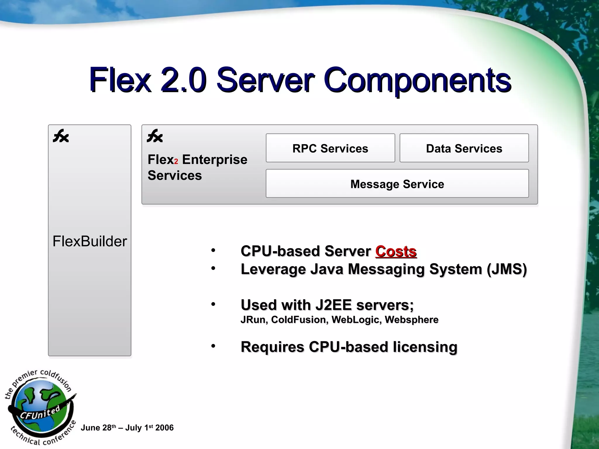 Flex 2.0 Server Components June 28 th  – July 1 st  2006 CPU-based Server  Costs   Leverage Java Messaging System (JMS) Used with J2EE servers;  JRun, ColdFusion, WebLogic, Websphere Requires CPU-based licensing Flex 2  Enterprise Services RPC Services Data Services Message Service FlexBuilder 