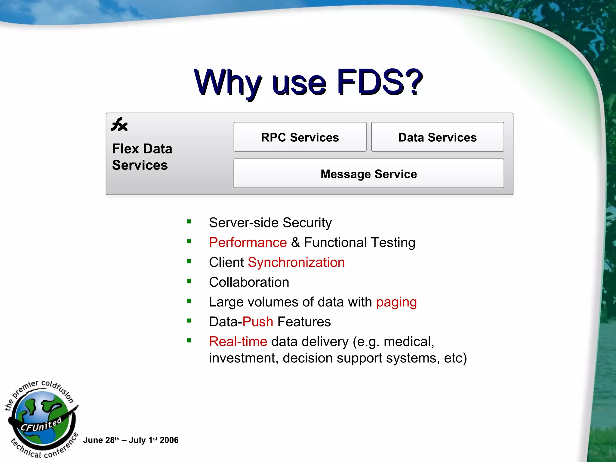 Why use FDS? Server-side Security Performance  & Functional Testing Client  Synchronization Collaboration Large volumes of data with  paging  Data- Push  Features Real-time  data delivery (e.g. medical, investment, decision support systems, etc) June 28 th  – July 1 st  2006 Flex Data Services RPC Services Data Services Message Service 