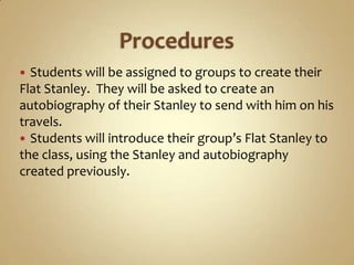  Students will be assigned to groups to create their
Flat Stanley. They will be asked to create an
autobiography of their Stanley to send with him on his
travels.
 Students will introduce their group’s Flat Stanley to
the class, using the Stanley and autobiography
created previously.
 