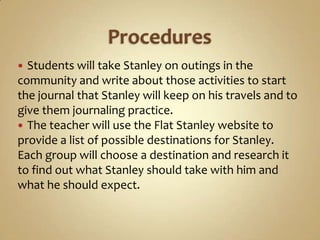  Students will take Stanley on outings in the
community and write about those activities to start
the journal that Stanley will keep on his travels and to
give them journaling practice.
 The teacher will use the Flat Stanley website to
provide a list of possible destinations for Stanley.
Each group will choose a destination and research it
to find out what Stanley should take with him and
what he should expect.
 
