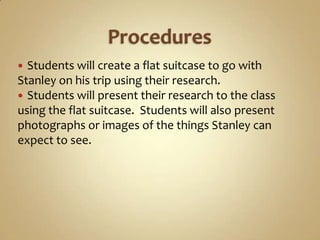  Students will create a flat suitcase to go with
Stanley on his trip using their research.
 Students will present their research to the class
using the flat suitcase. Students will also present
photographs or images of the things Stanley can
expect to see.
 