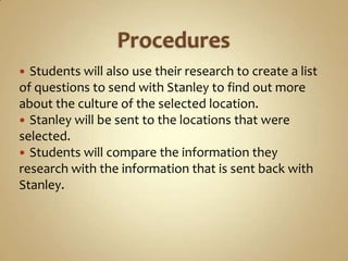  Students will also use their research to create a list
of questions to send with Stanley to find out more
about the culture of the selected location.
 Stanley will be sent to the locations that were
selected.
 Students will compare the information they
research with the information that is sent back with
Stanley.
 
