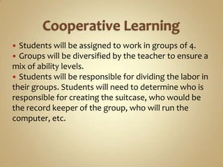  Students will be assigned to work in groups of 4.
 Groups will be diversified by the teacher to ensure a
mix of ability levels.
 Students will be responsible for dividing the labor in
their groups. Students will need to determine who is
responsible for creating the suitcase, who would be
the record keeper of the group, who will run the
computer, etc.
 